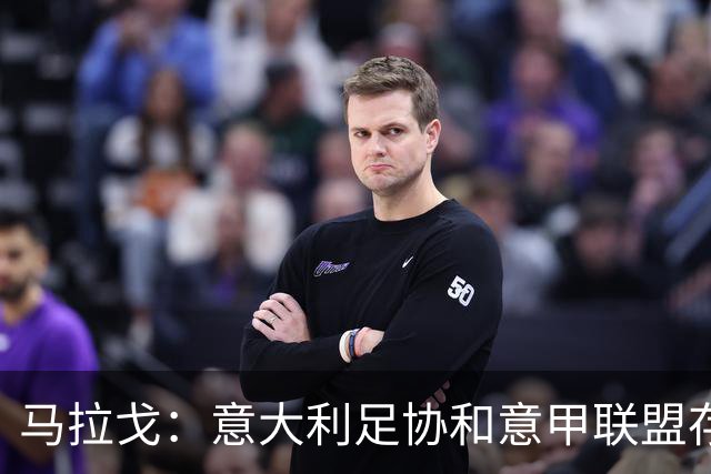 马拉戈：意大利足协和意甲联盟存在冲突 这两个领域必须沟通