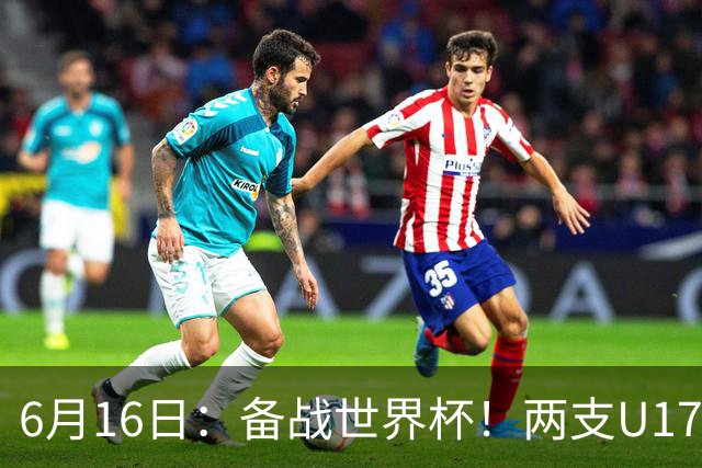 6月16日：备战世界杯！两支U17国少队战英超德甲西甲豪门赛程如下